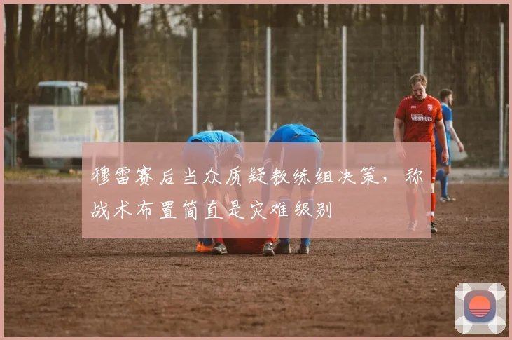穆雷赛后当众质疑教练组决策，称战术布置简直是灾难级别