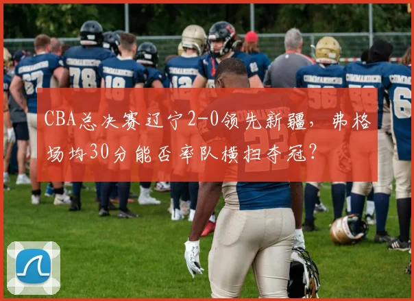 CBA总决赛辽宁2-0领先新疆，弗格场均30分能否率队横扫夺冠？