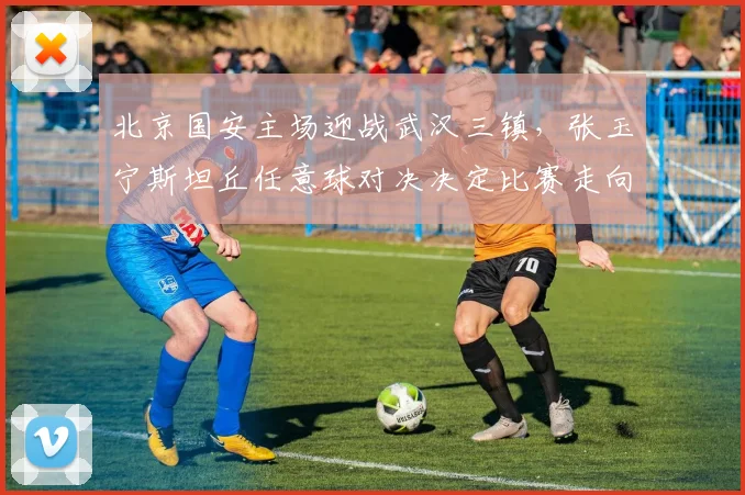 北京国安主场迎战武汉三镇，张玉宁斯坦丘任意球对决决定比赛走向